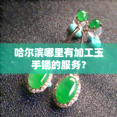 哈尔滨玉石手镯加工服务全攻略 从原石到精美首饰的匠心之旅
